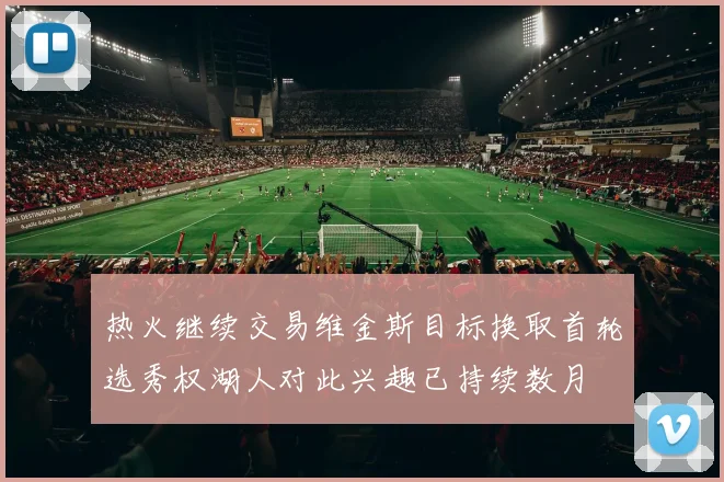 热火继续交易维金斯目标换取首轮选秀权湖人对此兴趣已持续数月