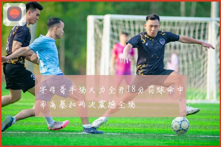 字母哥半场火力全开18分罚球命中率高暴扣两次震撼全场