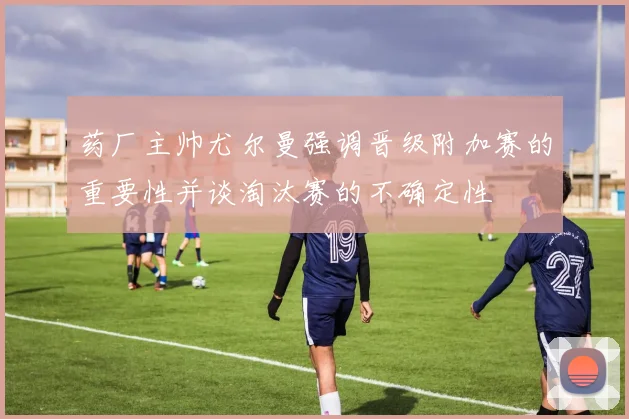 药厂主帅尤尔曼强调晋级附加赛的重要性并谈淘汰赛的不确定性