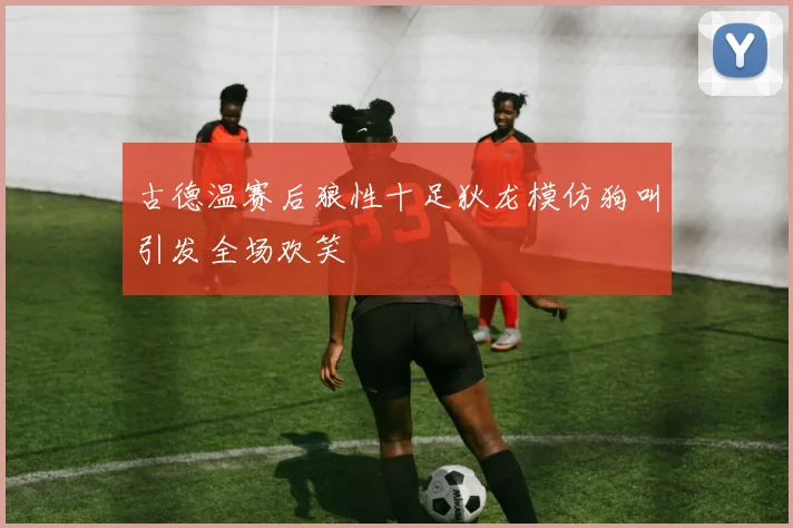 古德温赛后狼性十足狄龙模仿狗叫引发全场欢笑