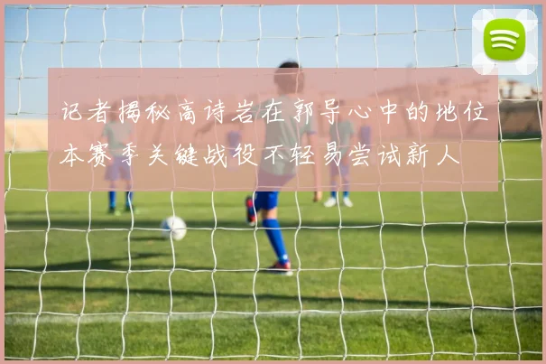 记者揭秘高诗岩在郭导心中的地位本赛季关键战役不轻易尝试新人