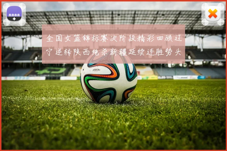 全国女篮锦标赛次阶段精彩回顾辽宁逆转陕西绝杀新疆延续连胜势头