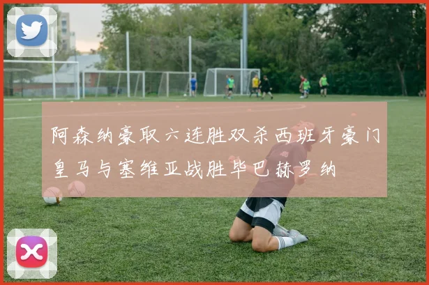 阿森纳豪取六连胜双杀西班牙豪门皇马与塞维亚战胜毕巴赫罗纳