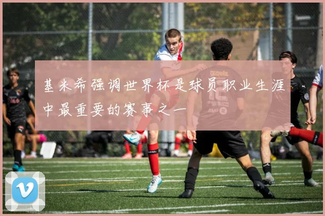 基米希强调世界杯是球员职业生涯中最重要的赛事之一