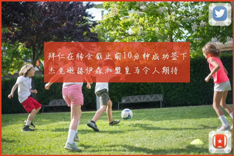 拜仁在转会截止前10分钟成功签下杰克逊赫伊森加盟皇马令人期待