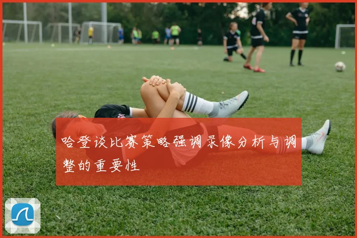 哈登谈比赛策略强调录像分析与调整的重要性