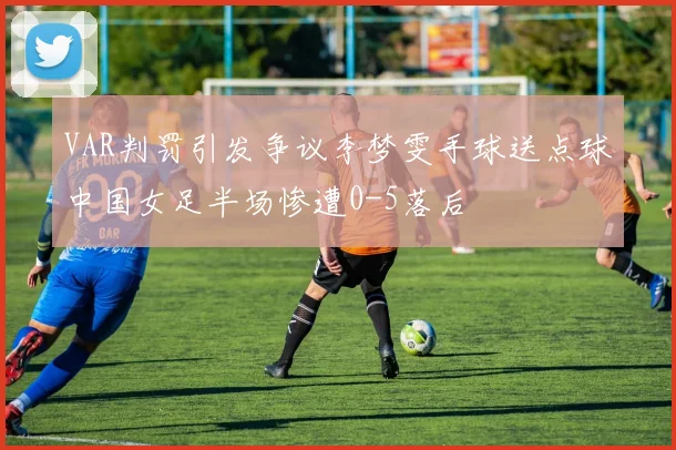 VAR判罚引发争议李梦雯手球送点球中国女足半场惨遭0-5落后