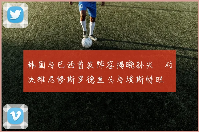 韩国与巴西首发阵容揭晓孙兴慜对决维尼修斯罗德里戈与埃斯特旺