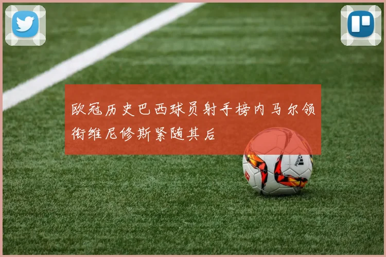 欧冠历史巴西球员射手榜内马尔领衔维尼修斯紧随其后