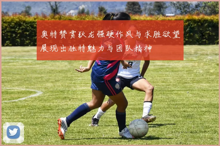 奥特赞赏狄龙强硬作风与求胜欲望展现出独特魅力与团队精神