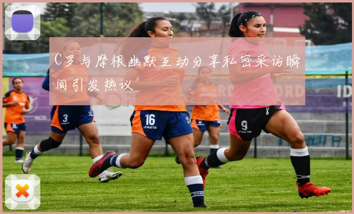 C罗与摩根幽默互动分享私密采访瞬间引发热议