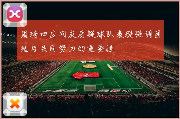 周琦回应网友质疑球队表现强调团结与共同努力的重要性