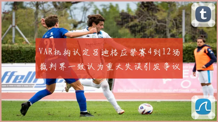VAR机构认定吕迪格应禁赛4到12场裁判界一致认为重大失误引发争议