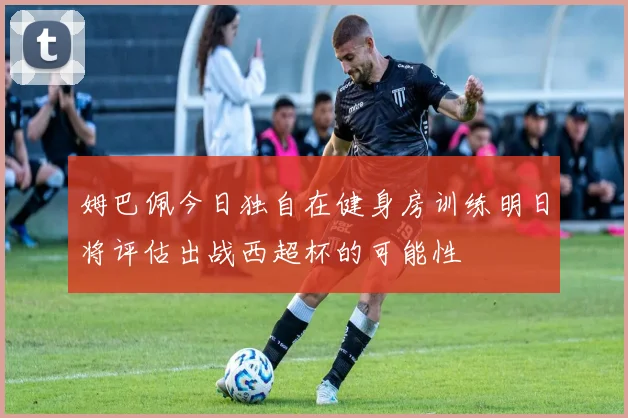 姆巴佩今日独自在健身房训练明日将评估出战西超杯的可能性