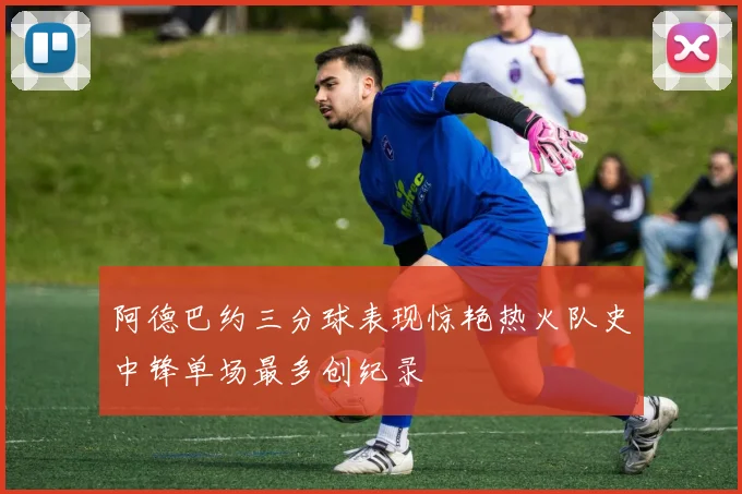 阿德巴约三分球表现惊艳热火队史中锋单场最多创纪录