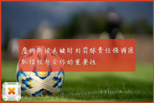 詹姆斯谈关键时刻罚球责任强调团队信任与合作的重要性