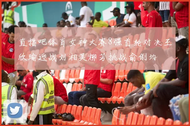 直播吧体育女神大赛8强首轮对决王欣瑜迎战刘湘吴柳芳挑战俞俐均